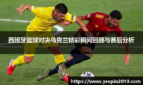 西班牙篮球对决乌克兰精彩瞬间回顾与赛后分析