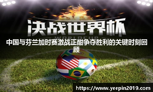 中国与芬兰加时赛激战正酣争夺胜利的关键时刻回顾