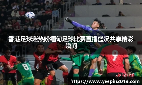香港足球迷热盼缅甸足球比赛直播盛况共享精彩瞬间